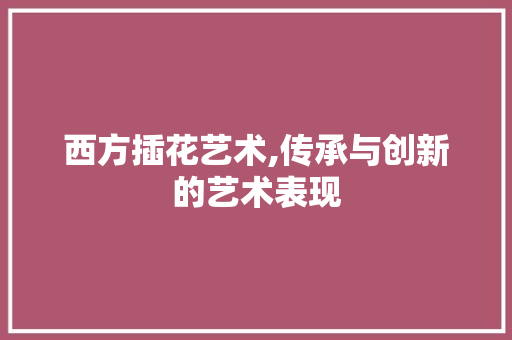 西方插花艺术,传承与创新的艺术表现