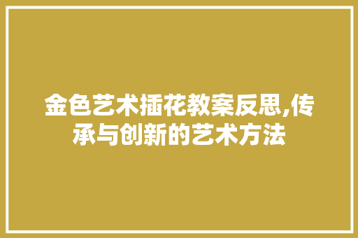 金色艺术插花教案反思,传承与创新的艺术方法