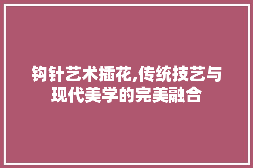 钩针艺术插花,传统技艺与现代美学的完美融合 灌溉技术