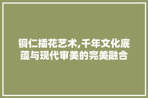 铜仁插花艺术,千年文化底蕴与现代审美的完美融合