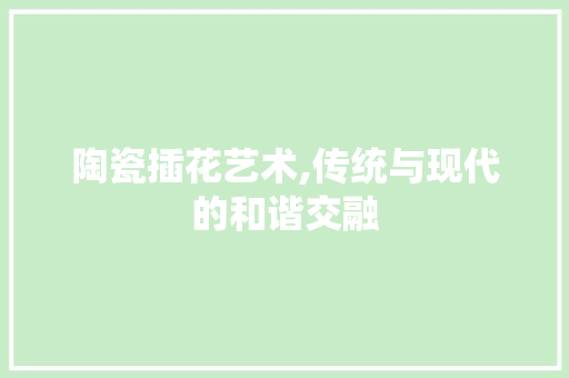 陶瓷插花艺术,传统与现代的和谐交融