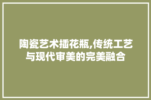 陶瓷艺术插花瓶,传统工艺与现代审美的完美融合