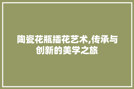陶瓷花瓶插花艺术,传承与创新的美学之旅