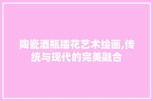 陶瓷酒瓶插花艺术绘画,传统与现代的完美融合