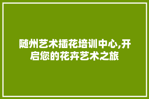 随州艺术插花培训中心,开启您的花卉艺术之旅