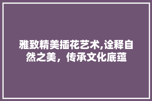 雅致精美插花艺术,诠释自然之美，传承文化底蕴