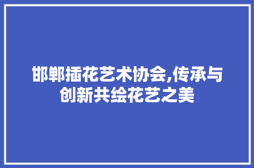 邯郸插花艺术协会,传承与创新共绘花艺之美 土壤管理