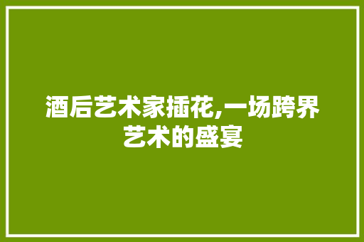 酒后艺术家插花,一场跨界艺术的盛宴