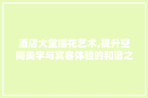 酒店大堂插花艺术,提升空间美学与宾客体验的和谐之美