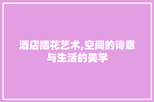 酒店插花艺术,空间的诗意与生活的美学