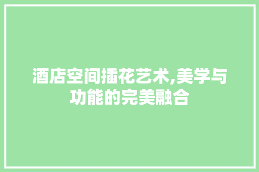 酒店空间插花艺术,美学与功能的完美融合
