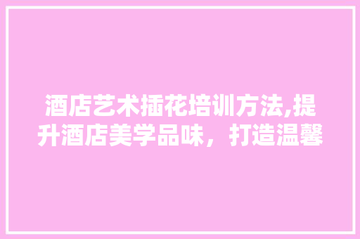 酒店艺术插花培训方法,提升酒店美学品味，打造温馨舒适环境