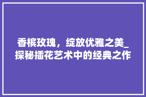 香槟玫瑰，绽放优雅之美_探秘插花艺术中的经典之作
