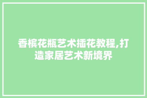 香槟花瓶艺术插花教程,打造家居艺术新境界