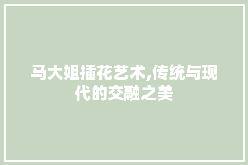 马大姐插花艺术,传统与现代的交融之美