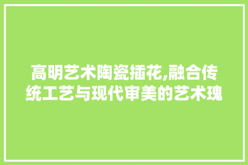 高明艺术陶瓷插花,融合传统工艺与现代审美的艺术瑰宝