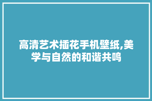 高清艺术插花手机壁纸,美学与自然的和谐共鸣