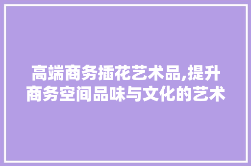 高端商务插花艺术品,提升商务空间品味与文化的艺术演绎 植物栽培