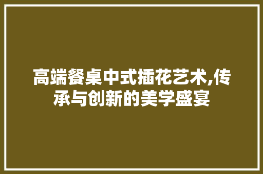 高端餐桌中式插花艺术,传承与创新的美学盛宴
