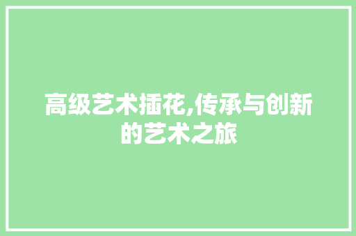 高级艺术插花,传承与创新的艺术之旅