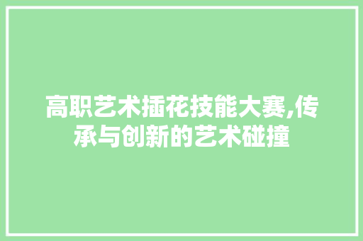 高职艺术插花技能大赛,传承与创新的艺术碰撞