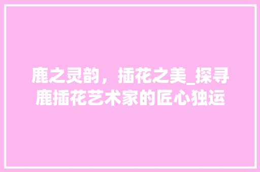 鹿之灵韵，插花之美_探寻鹿插花艺术家的匠心独运 爬藤植物