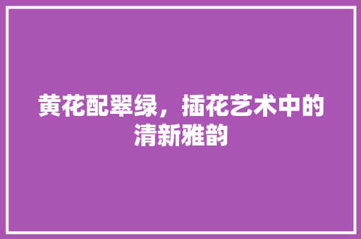 黄花配翠绿，插花艺术中的清新雅韵