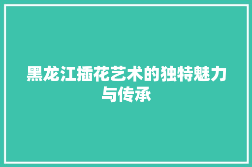 黑龙江插花艺术的独特魅力与传承 园艺知识