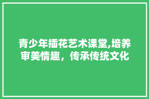 青少年插花艺术课堂,培养审美情趣，传承传统文化