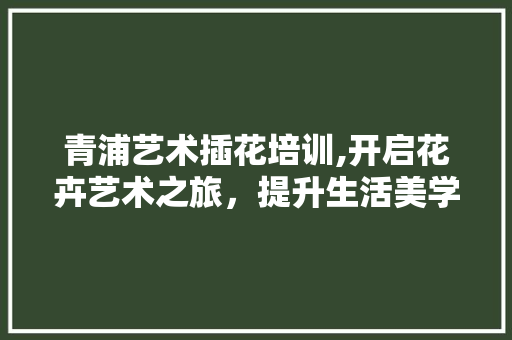 青浦艺术插花培训,开启花卉艺术之旅，提升生活美学境界