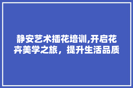 静安艺术插花培训,开启花卉美学之旅，提升生活品质