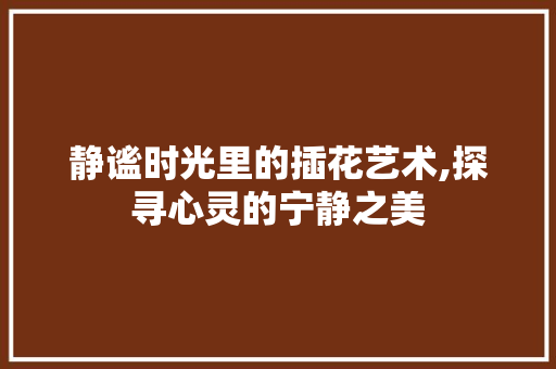 静谧时光里的插花艺术,探寻心灵的宁静之美 灌溉方法