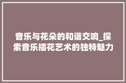 音乐与花朵的和谐交响_探索音乐插花艺术的独特魅力