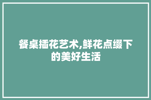 餐桌插花艺术,鲜花点缀下的美好生活