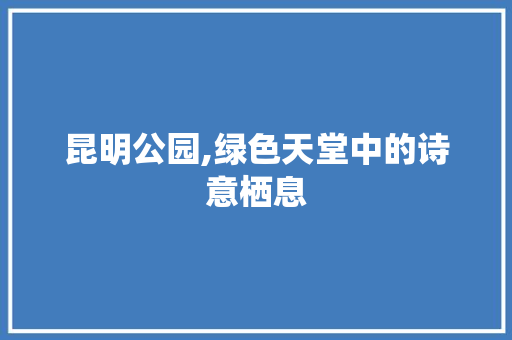 昆明公园,绿色天堂中的诗意栖息