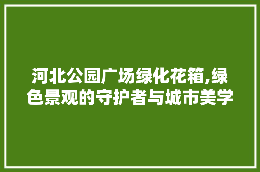 河北公园广场绿化花箱,绿色景观的守护者与城市美学的新篇章