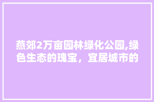 燕郊2万亩园林绿化公园,绿色生态的瑰宝，宜居城市的典范