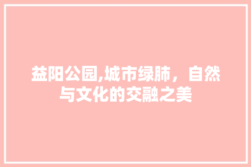 益阳公园,城市绿肺，自然与文化的交融之美