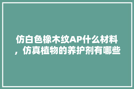 仿白色橡木纹AP什么材料，仿真植物的养护剂有哪些种类。