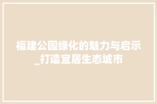 福建公园绿化的魅力与启示_打造宜居生态城市