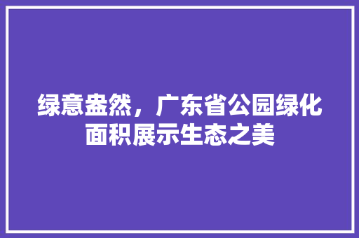 绿意盎然，广东省公园绿化面积展示生态之美
