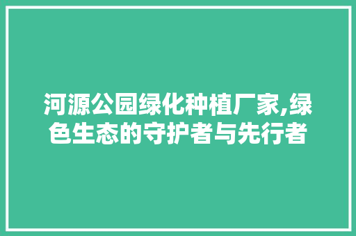 河源公园绿化种植厂家,绿色生态的守护者与先行者