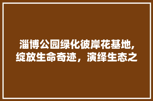 淄博公园绿化彼岸花基地,绽放生命奇迹，演绎生态之美