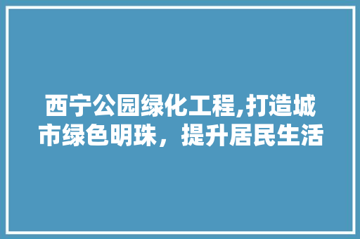 西宁公园绿化工程,打造城市绿色明珠，提升居民生活品质