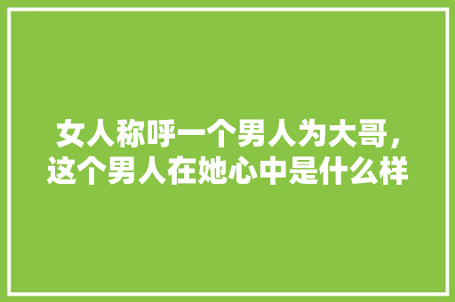 女人称呼一个男人为大哥，这个男人在她心中是什么样的地位，刘哥多肉植物怎么养护的视频。