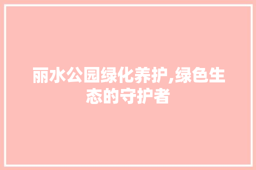 丽水公园绿化养护,绿色生态的守护者