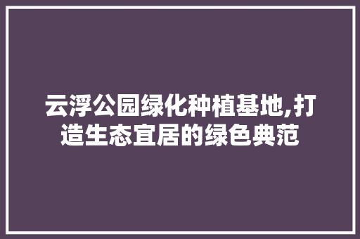 云浮公园绿化种植基地,打造生态宜居的绿色典范