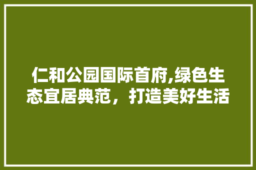 仁和公园国际首府,绿色生态宜居典范，打造美好生活新空间