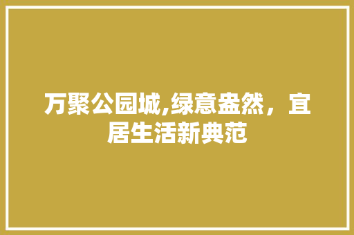 万聚公园城,绿意盎然，宜居生活新典范