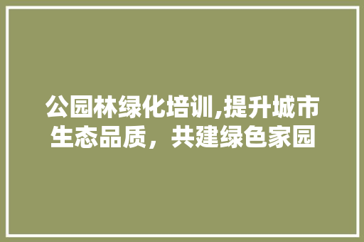 公园林绿化培训,提升城市生态品质，共建绿色家园 树木